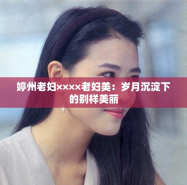 婷州老妇××××老妇美：岁月沉淀下的别样美丽