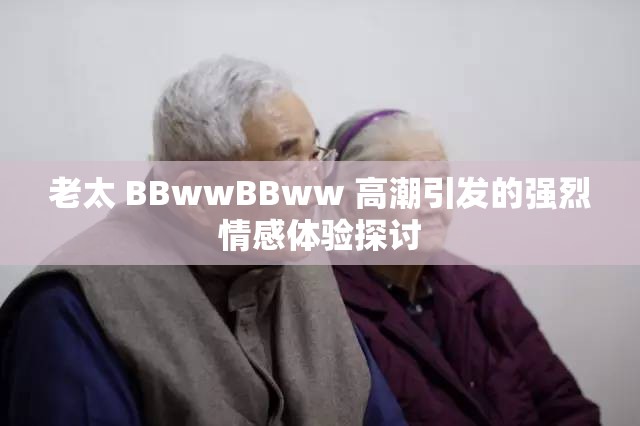 老太 BBwwBBww 高潮引发的强烈情感体验探讨