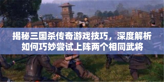 揭秘三国杀传奇游戏技巧，深度解析如何巧妙尝试上阵两个相同武将