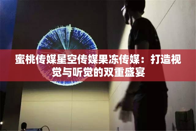 蜜桃传媒星空传媒果冻传媒：打造视觉与听觉的双重盛宴