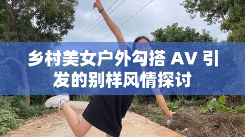 乡村美女户外勾搭 AV 引发的别样风情探讨