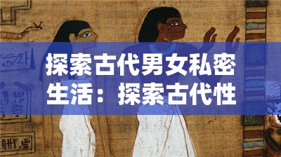 探索古代男女私密生活：探索古代性文化与性观念