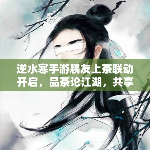 逆水寒手游鹏友上茶联动开启，品茶论江湖，共享古风雅韵新体验