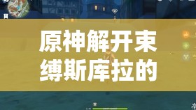 原神解开束缚斯库拉的锁链，全面攻略与探索解谜的奇幻冒险之旅