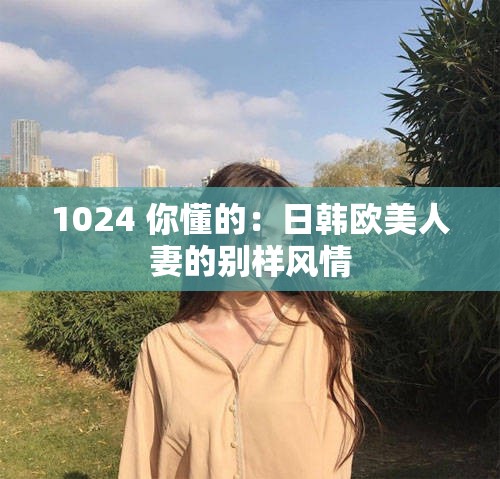 1024 你懂的：日韩欧美人妻的别样风情