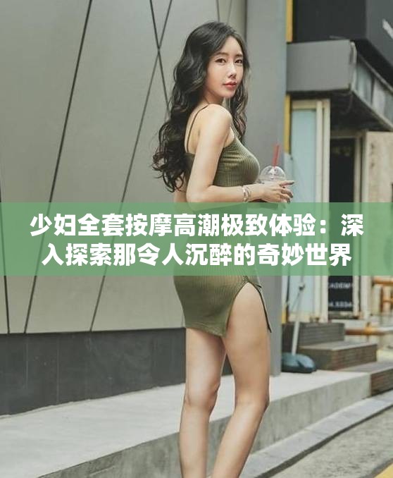 少妇全套按摩高潮极致体验：深入探索那令人沉醉的奇妙世界