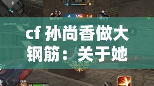 cf 孙尚香做大钢筋：关于她的独特能力与战斗表现的探讨