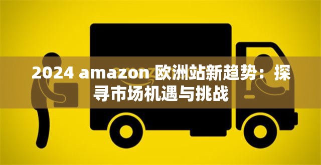 2024 amazon 欧洲站新趋势：探寻市场机遇与挑战