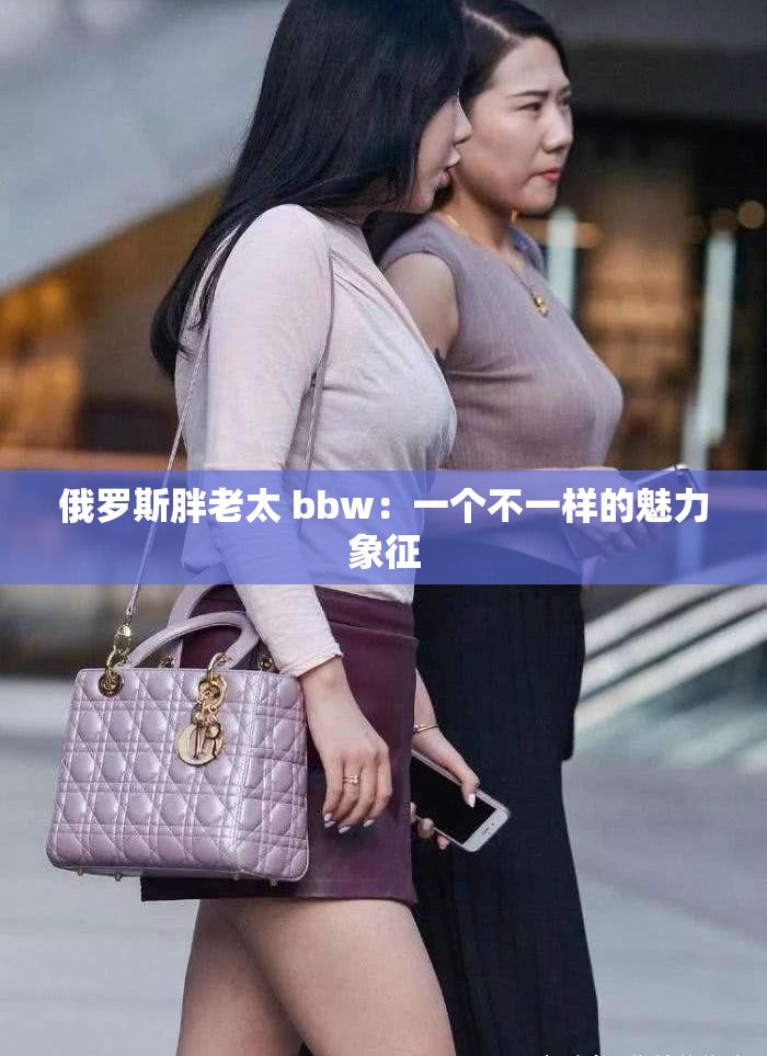 俄罗斯胖老太 bbw：一个不一样的魅力象征