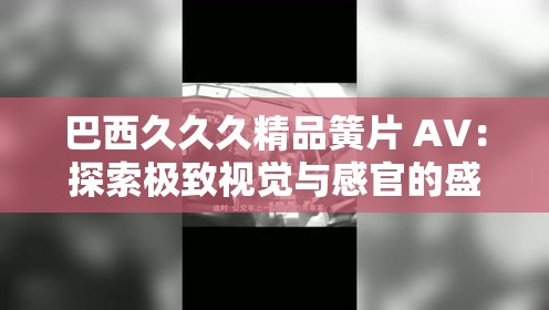 巴西久久久精品簧片 AV：探索极致视觉与感官的盛宴