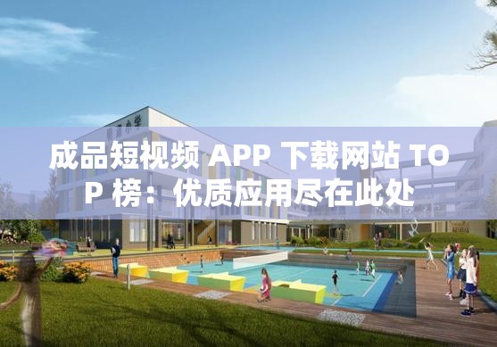 成品短视频 APP 下载网站 TOP 榜：优质应用尽在此处