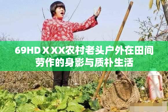 69HDⅩXX农村老头户外在田间劳作的身影与质朴生活