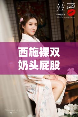 西施裸双奶头屁股无遮挡：古代美女的性感之谜