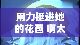 用力挺进她的花苞 啊太深：极致探索的私密之旅