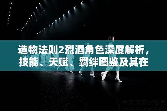 造物法则2烈酒角色深度解析，技能、天赋、羁绊图鉴及其在资源管理中的高效运用策略