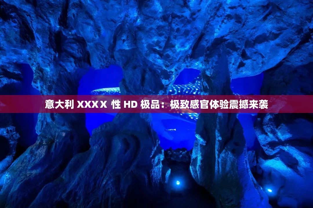 意大利 XXXⅩ 性 HD 极品：极致感官体验震撼来袭