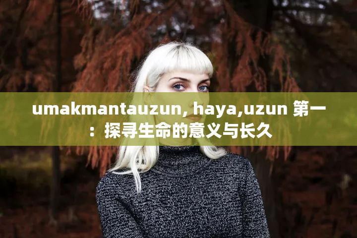 umakmantauzun, haya,uzun 第一：探寻生命的意义与长久