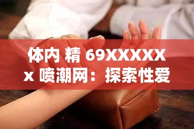 体内 精 69XXXXXx 喷潮网：探索性爱的奥秘