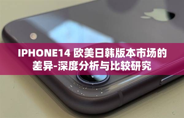 IPHONE14 欧美日韩版本市场的差异-深度分析与比较研究