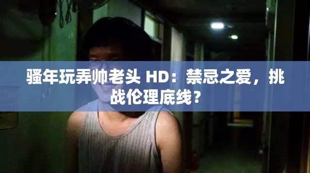 骚年玩弄帅老头 HD：禁忌之爱，挑战伦理底线？