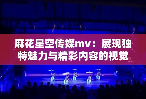 麻花星空传媒mv：展现独特魅力与精彩内容的视觉盛宴