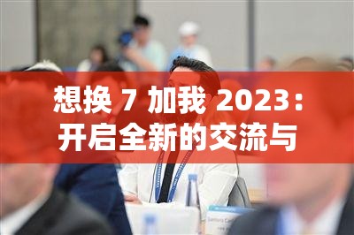 想换 7 加我 2023：开启全新的交流与机遇之旅