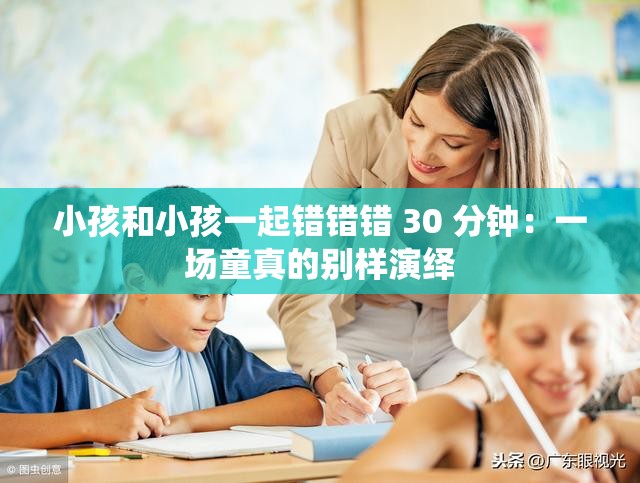 小孩和小孩一起错错错 30 分钟：一场童真的别样演绎