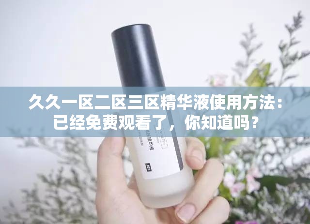 久久一区二区三区精华液使用方法：已经免费观看了，你知道吗？