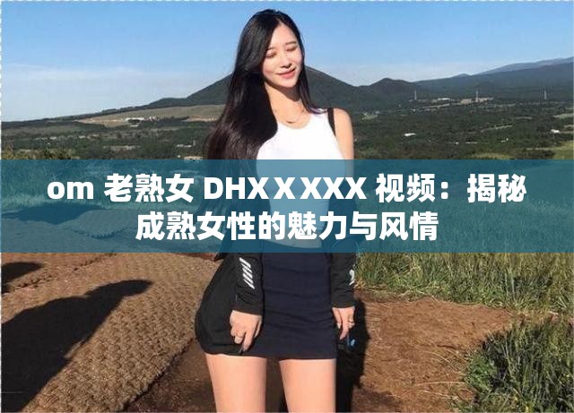 om 老熟女 DHXⅩXXX 视频：揭秘成熟女性的魅力与风情