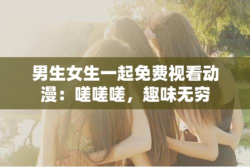 男生女生一起免费视看动漫：嗟嗟嗟，趣味无穷