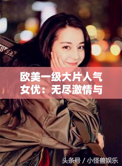 欧美一级大片人气女优：无尽激情与魅力的源泉