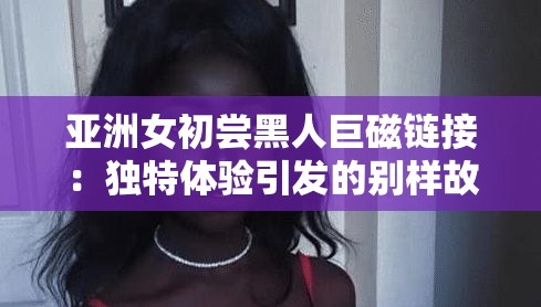 亚洲女初尝黑人巨磁链接：独特体验引发的别样故事