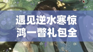 遇见逆水寒惊鸿一瞥礼包全攻略，深度解析资源管理、高效利用策略及防浪费技巧