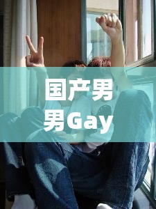 国产男男Gay2o22CCm：探索同志文化的国产佳作