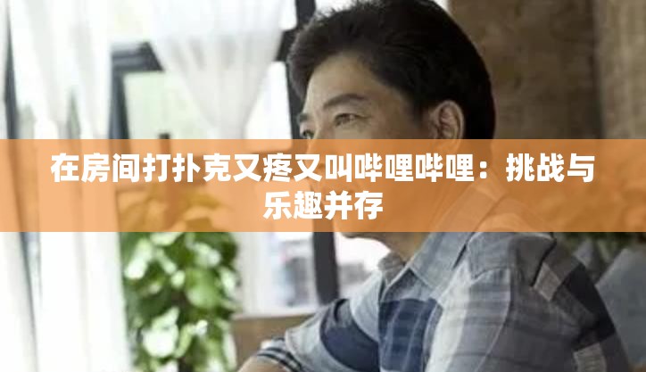 在房间打扑克又疼又叫哔哩哔哩：挑战与乐趣并存