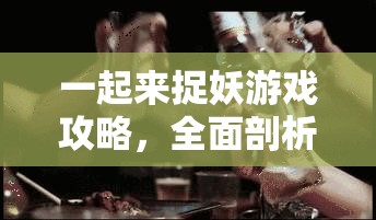 一起来捉妖游戏攻略，全面剖析妖灵捕获难度及多样化获得方式