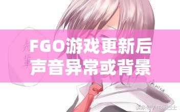 FGO游戏更新后声音异常或背景音乐消失？别担心，这里有实用的解决妙招！