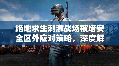 绝地求生刺激战场被堵安全区外应对策略，深度解析高效撤离方法与技巧