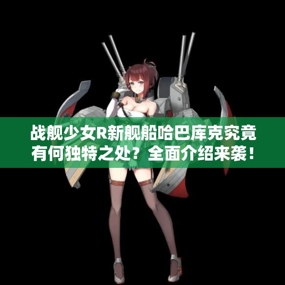 战舰少女R新舰船哈巴库克究竟有何独特之处？全面介绍来袭！