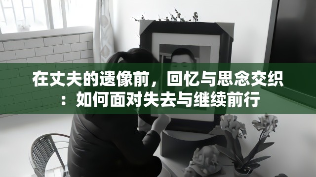 在丈夫的遗像前，回忆与思念交织：如何面对失去与继续前行