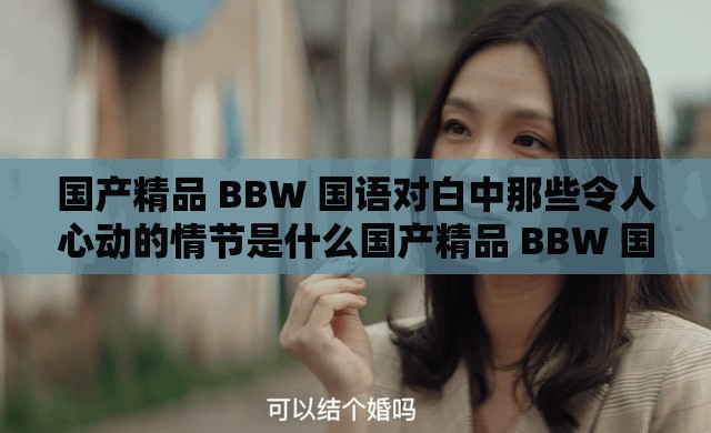 国产精品 BBW 国语对白中那些令人心动的情节是什么国产精品 BBW 国语对白里独特的情感表达如何国产精品 BBW 国语对白展现出怎样的魅力与特色