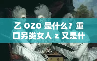 乙 OZO 是什么？重口另类女人 z 又是什么？探索未知的世界