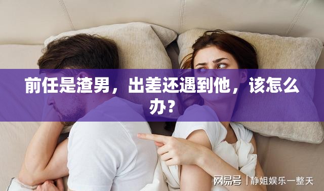 前任是渣男，出差还遇到他，该怎么办？