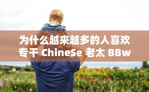 为什么越来越多的人喜欢专干 ChineSe 老太 BBw？