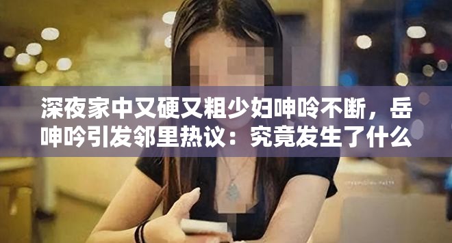 深夜家中又硬又粗少妇呻呤不断，岳呻吟引发邻里热议：究竟发生了什么？