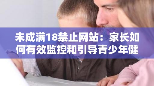 未成满18禁止网站：家长如何有效监控和引导青少年健康上网行为？