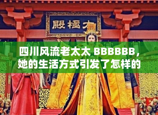 四川风流老太太 BBBBBB，她的生活方式引发了怎样的争议？