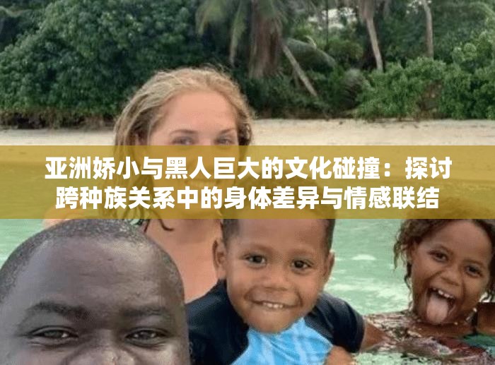 亚洲娇小与黑人巨大的文化碰撞：探讨跨种族关系中的身体差异与情感联结