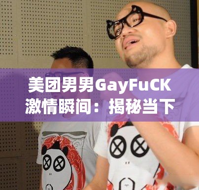 美团男男GayFuCK激情瞬间：揭秘当下网络热议的同性情侣生活与情感故事