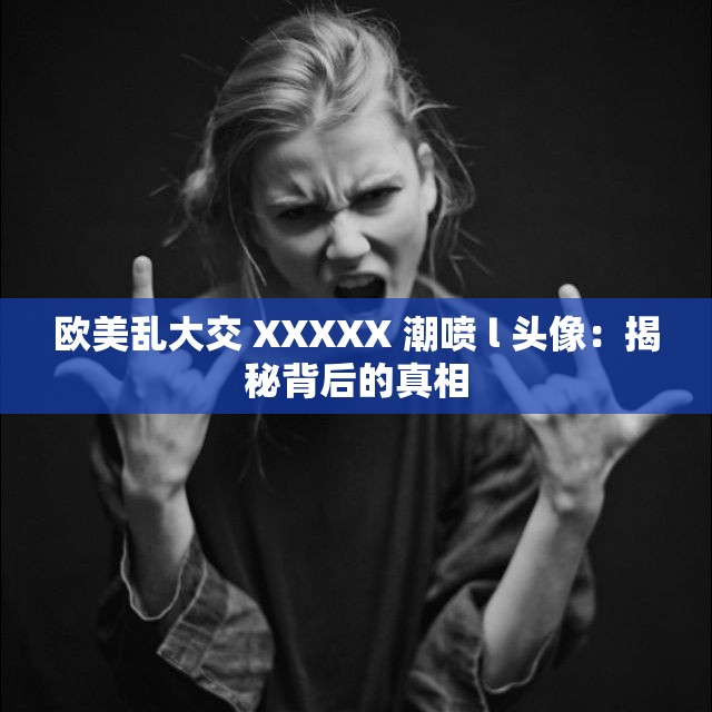 欧美乱大交 XXXXX 潮喷 l 头像：揭秘背后的真相